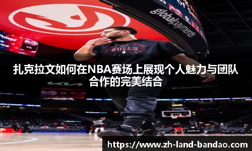 扎克拉文如何在NBA赛场上展现个人魅力与团队合作的完美结合